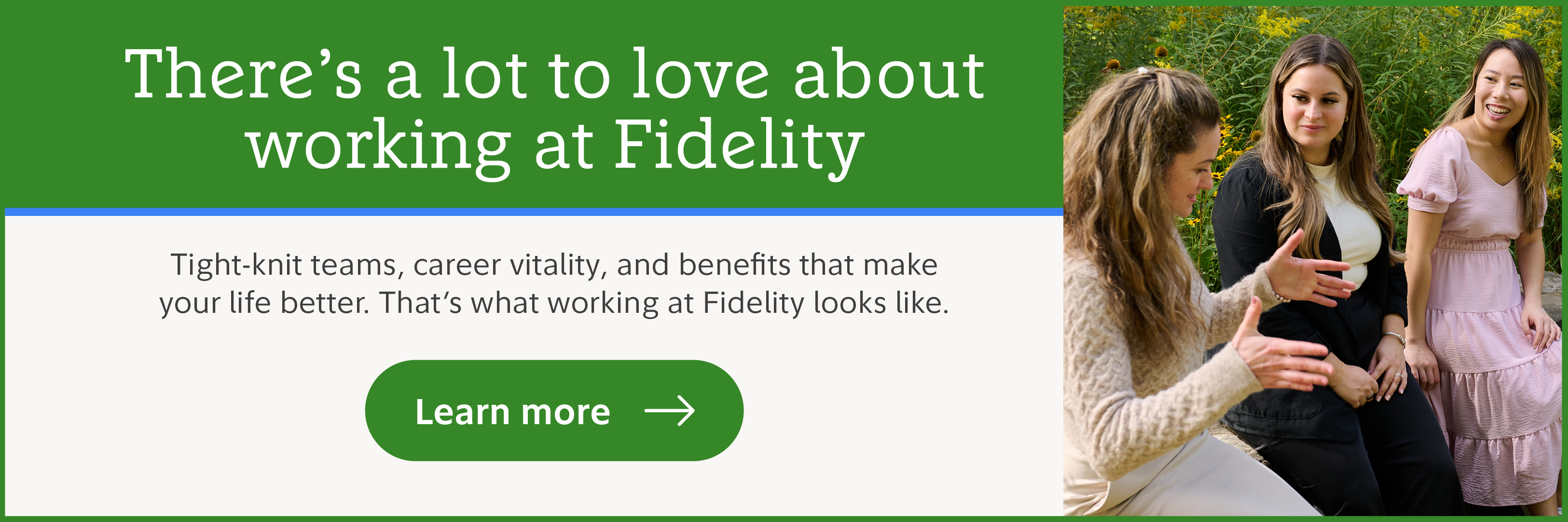 There's a lot to love about working at Fidelity. Tight-knit teams, career vitality, and benefits that make your life better. That's what working at Fidelity looks like. Learn more.