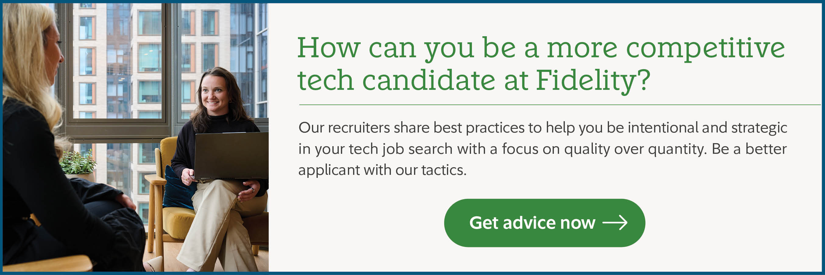 How can you be a more competitive tech candidate at Fidelity? Our recruiters share best practices to help you be intentional and strategic in your tech job search with a focus on quality over quantity. Be a better applicant with our tactics. Get advice now.
