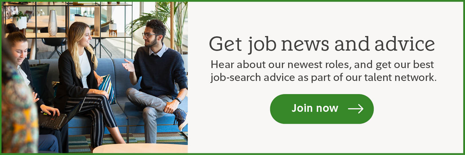 Get job news and advice. Hear about our newest roles, and get our best job-search advice as part of our talent network. Click to join now.