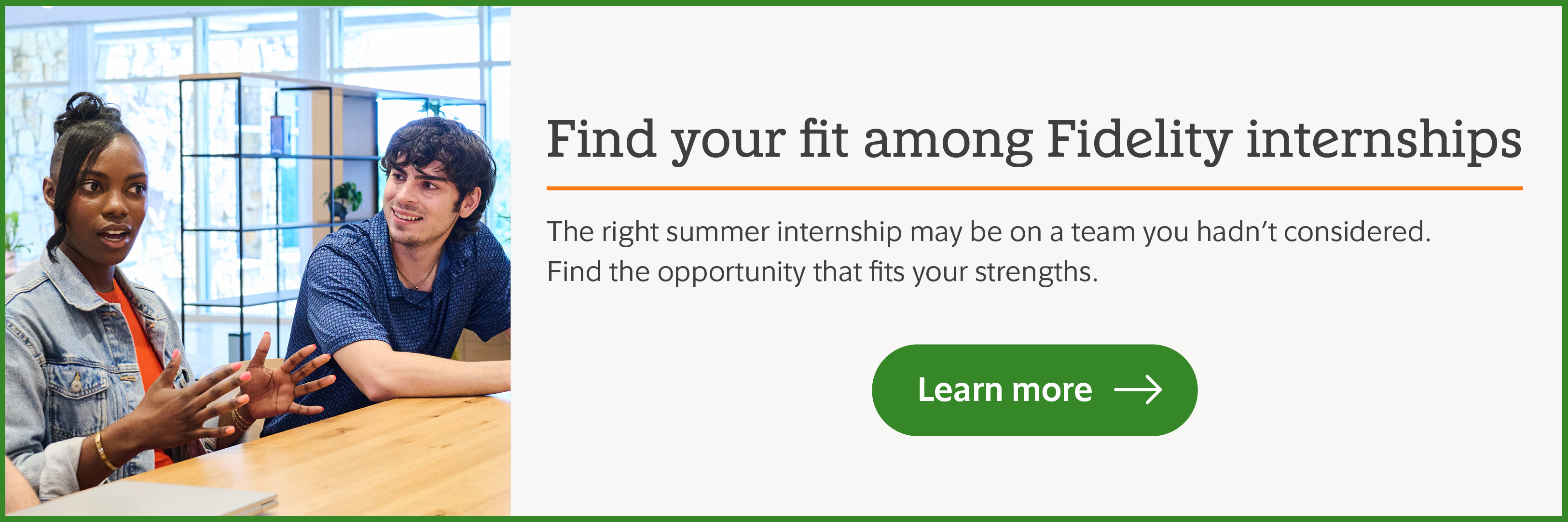 Find your fit among Fidelity internships. The right summer internship may be on a team you hadn't considered. Find the opportunity that fits your strength. Learn more.