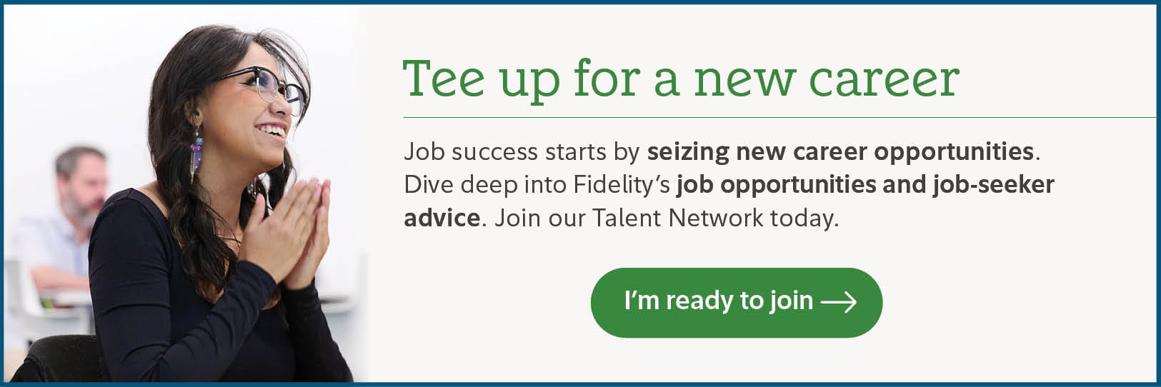 Tee up for a new career. Job success starts by seizing new career opportunities. Dive deep into Fidelity's job opportunities and job-seeker advice. Join our Talent Network today. I'm ready to join.