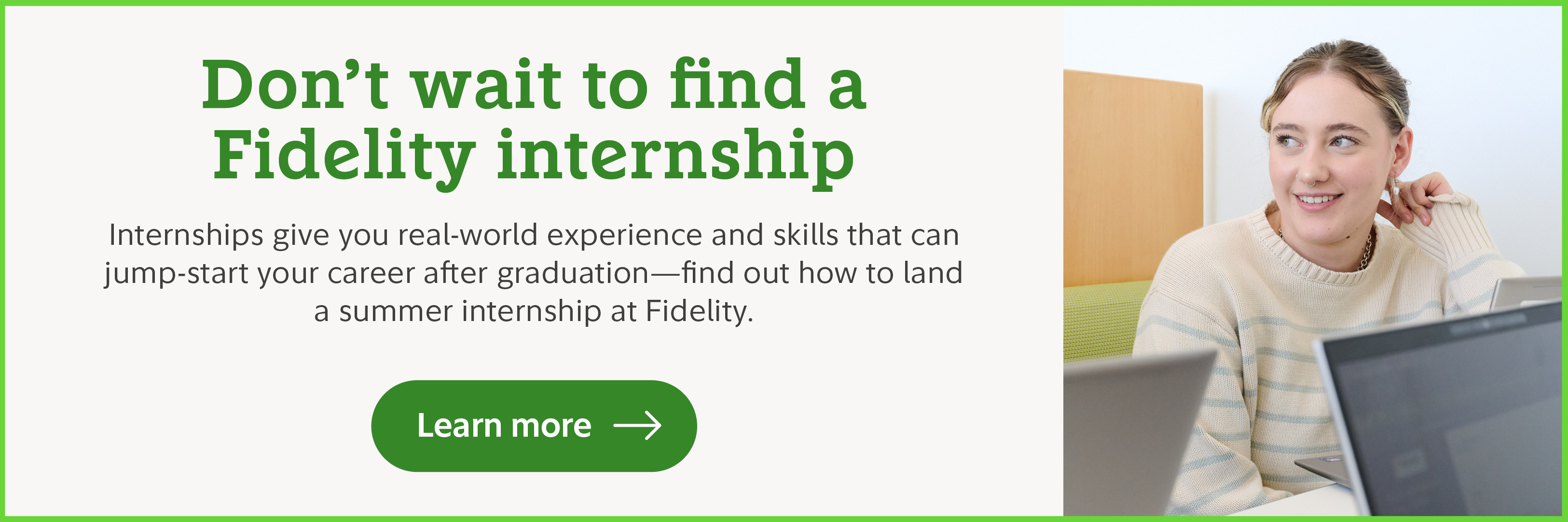 Don't wait to find a Fidelity internship. Internships give you real-world experience and skills that can jump-start your career after graduation. Find out how to land a summer internship at Fidelity. Learn more.