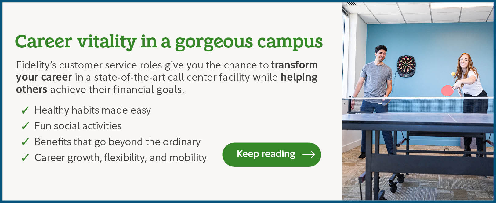 Career vitality in a gorgeous campus. Fidelity's customer service roles give you the chance to transform your career in a state-of-the-art call center facility while helping others achieve their financial goals. Healthy habits made easy. Fun social activities. Benefits that go beyond the ordinary. Career growth, flexibility, and mobility. Click to keep reading.