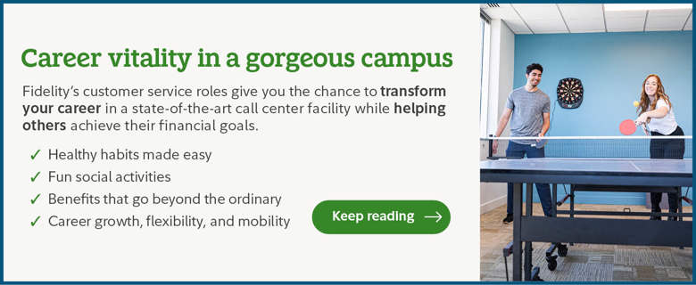 Career vitality in a gorgeous campus. Fidelity's customer service roles give you the chance to transform your career in a state-of-the-art call center facility while helping others achieve their financial goals. Healthy habits made easy. Fun social activities. Benefits that go beyond the ordinary. Career growth, flexibility, and mobility. Click to keep reading.