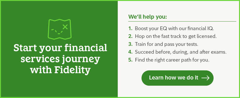 Start your financial services journey with Fidelity. We'll help you boost your EQ with our financial IQ, hop on the fast track to get licensed, train for an pass your tests, succeed before during and after exams, and find the right career path for you. Learn how we do it.