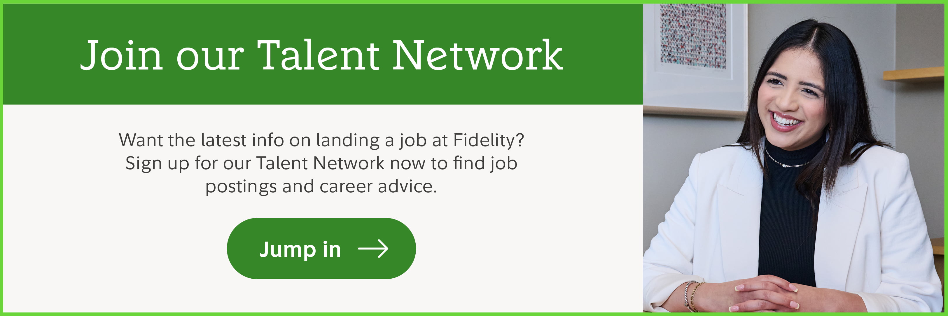 Join our Talent Network. Want the latest info on landing a job at Fidelity? Sign up for our Talent Network now to find job postings and career advice. Jump in.
