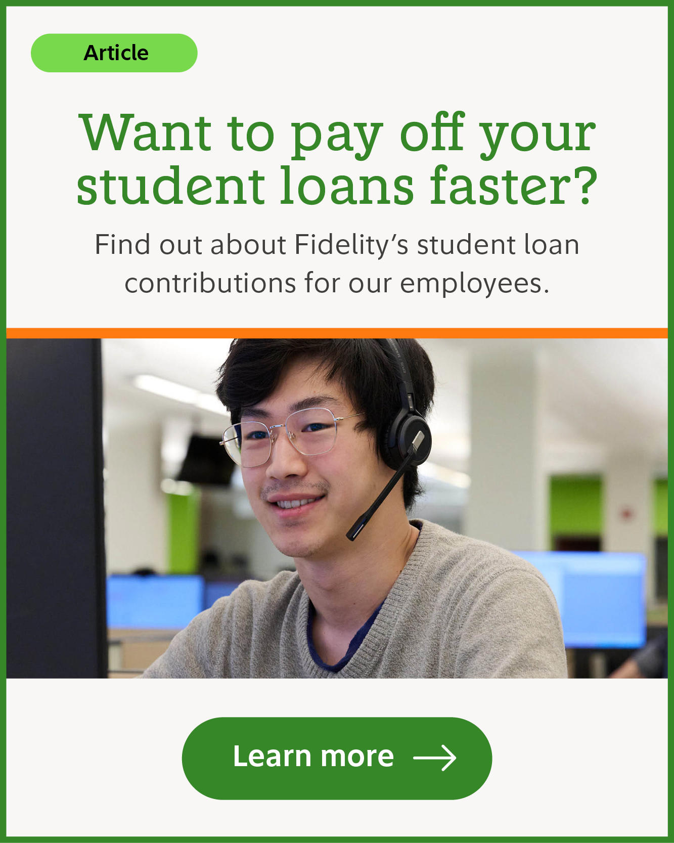Want to pay off your student loans faster? Find out about Fidelity's student loan contributions for our employees. Learn more.