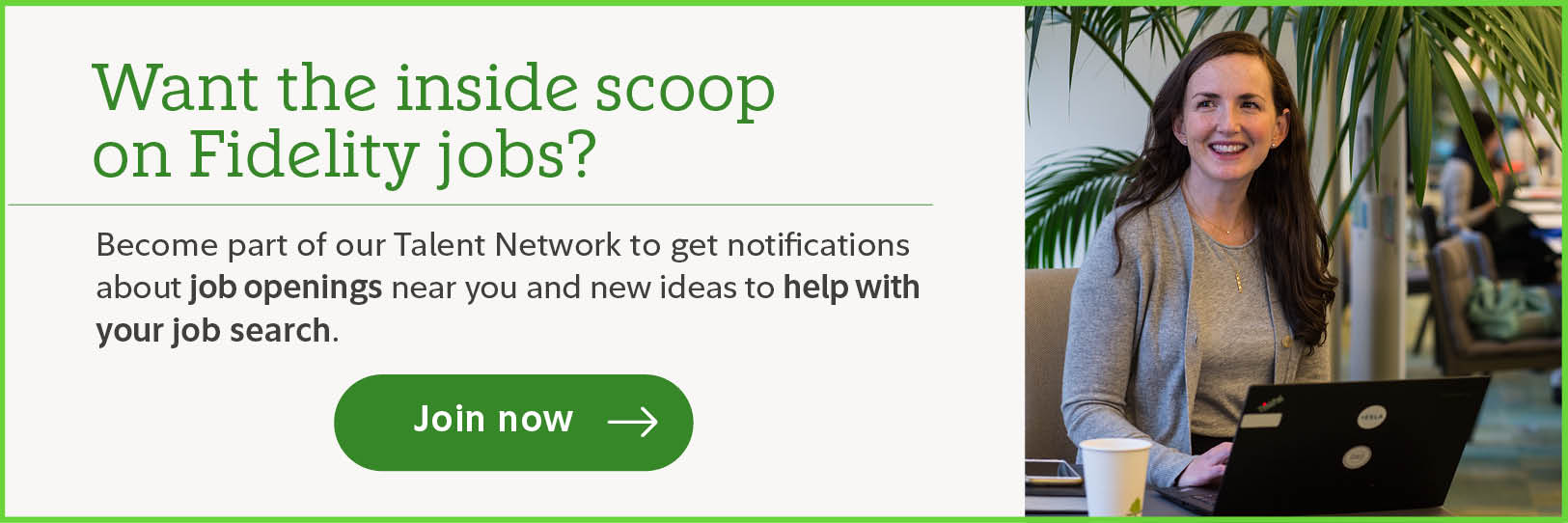 Want the inside scoop on Fidelity jobs? Become part of our Talent Network to get notifications about job openings near you and new ideas to help with your job search. Join now.
