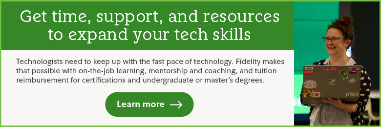 Get time, support, and resources to expand your tech skills. Technologists need to keep up with the fast pace of technology. Fidelity makes that possible with on-the-job learning, mentorship and coaching, and tuition reimbursement for certifications and undergraduate or master's degrees. Learn more.