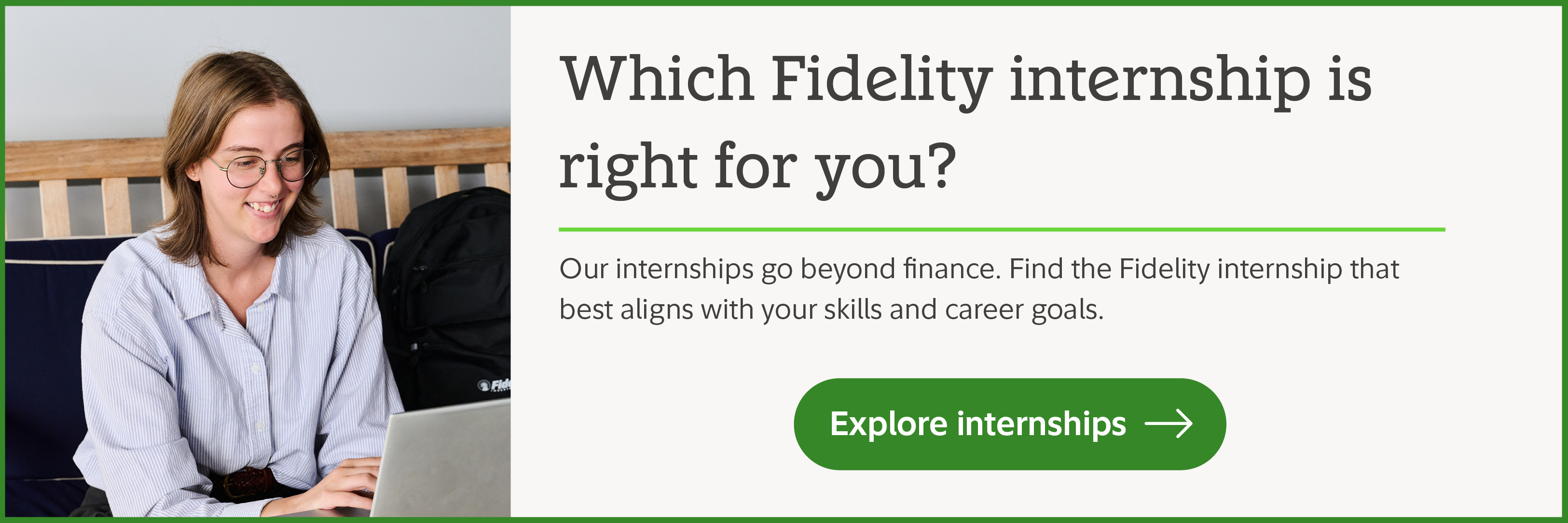Which Fidelity internship is right for you? Our internships go beyond finance. Find the Fidelity internship that best aligns with your skills and career goals.